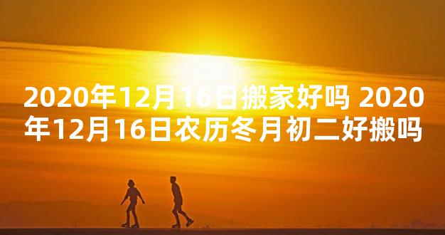 2020年12月16日搬家好吗 2020年12月16日农历冬月初二好搬吗